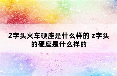 Z字头火车硬座是什么样的 z字头的硬座是什么样的